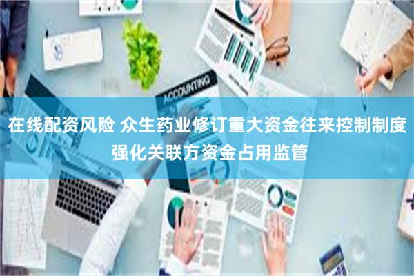 在线配资风险 众生药业修订重大资金往来控制制度 强化关联方资金占用监管