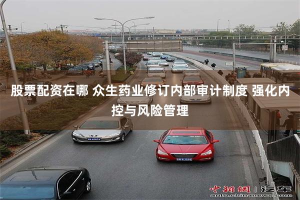 股票配资在哪 众生药业修订内部审计制度 强化内控与风险管理