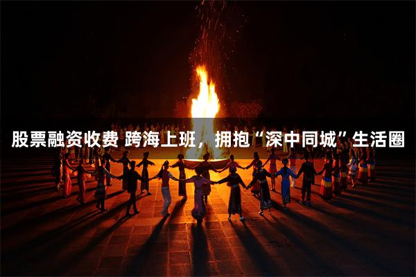 股票融资收费 跨海上班，拥抱“深中同城”生活圈