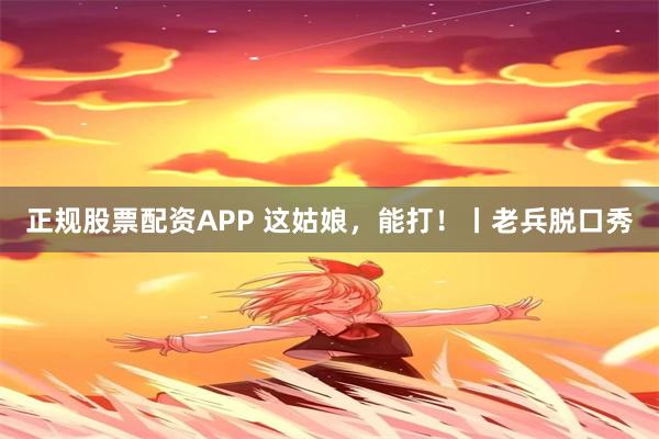 正规股票配资APP 这姑娘，能打！丨老兵脱口秀
