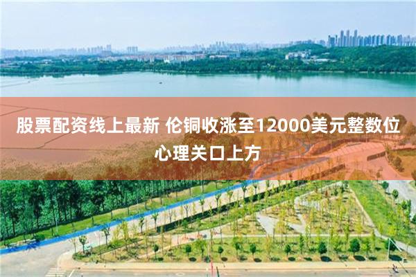 股票配资线上最新 伦铜收涨至12000美元整数位心理关口上方