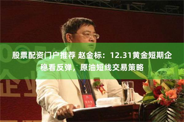 股票配资门户推荐 赵金标：12.31黄金短期企稳看反弹，原油短线交易策略
