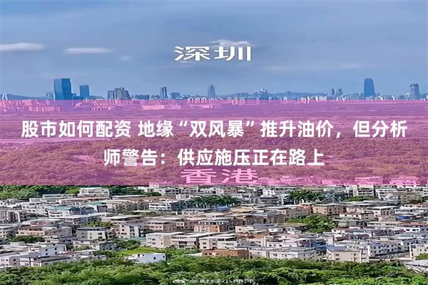 股市如何配资 地缘“双风暴”推升油价，但分析师警告：供应施压正在路上