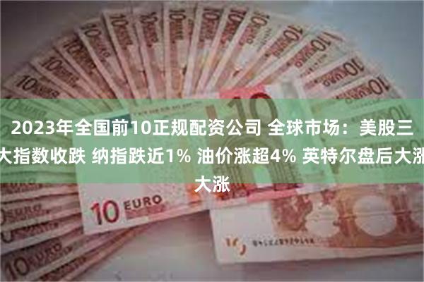 2023年全国前10正规配资公司 全球市场:美股三大指数收跌 纳指跌近1% 油价涨超4% 英特尔盘后大涨