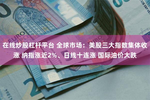 在线炒股杠杆平台 全球市场：美股三大指数集体收涨 纳指涨近2%、日线十连涨 国际油价大跌