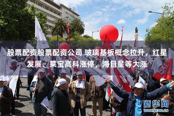 股票配资股票配资公司 玻璃基板概念拉升，红星发展、莱宝高科涨停，海目星等大涨