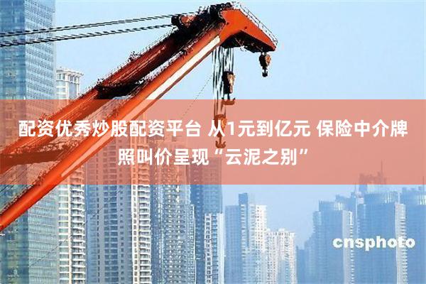 配资优秀炒股配资平台 从1元到亿元 保险中介牌照叫价呈现“云泥之别”