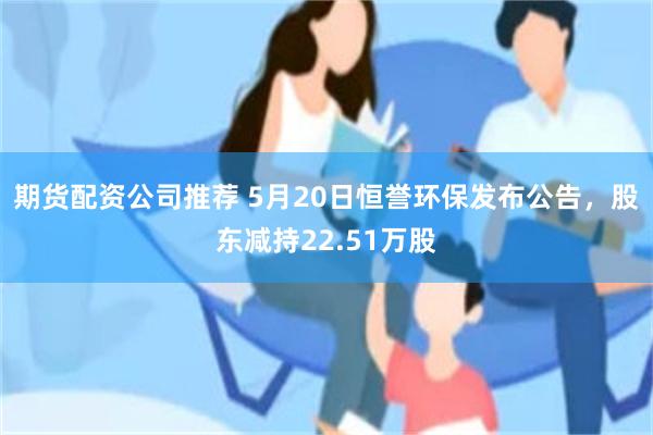 期货配资公司推荐 5月20日恒誉环保发布公告,股东减持22.51万股