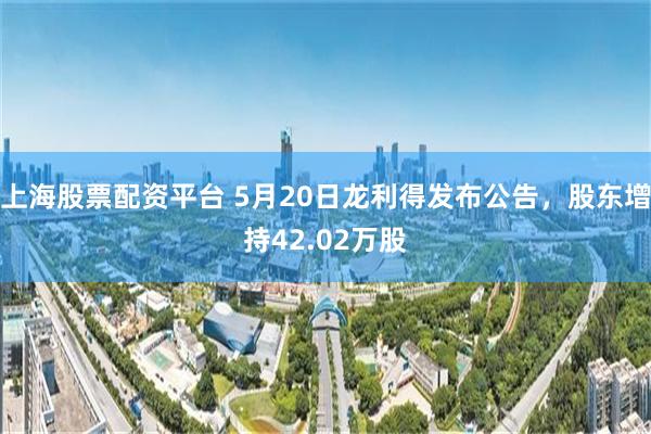 上海股票配资平台 5月20日龙利得发布公告，股东增持42.02万股