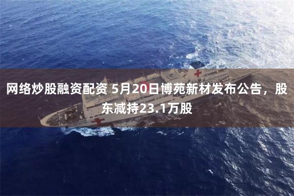 网络炒股融资配资 5月20日博苑新材发布公告，股东减持23.1万股