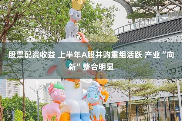 股票配资收益 上半年A股并购重组活跃 产业“向新”整合明显