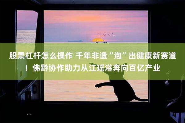 股票杠杆怎么操作 千年非遗“泡”出健康新赛道！佛黔协作助力从江瑶浴奔向百亿产业