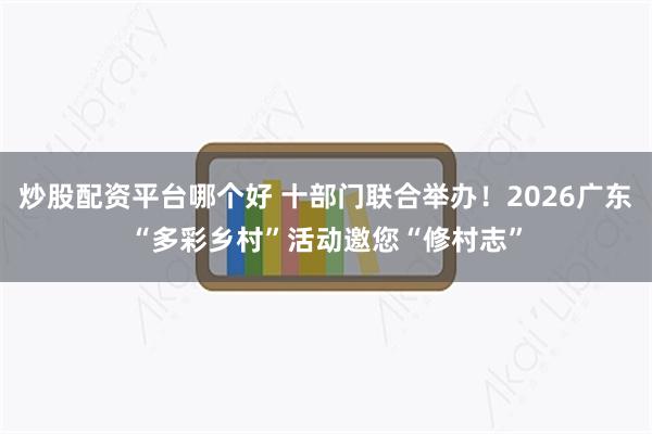 炒股配资平台哪个好 十部门联合举办！2026广东“多彩乡村”活动邀您“修村志”