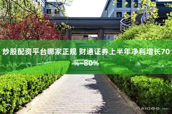 炒股配资平台哪家正规 财通证券上半年净利增长70%~80%