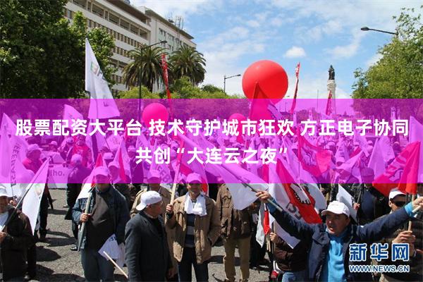 股票配资大平台 技术守护城市狂欢 方正电子协同共创“大连云之夜”