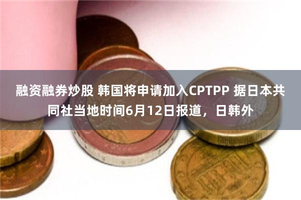 融资融券炒股 韩国将申请加入CPTPP 据日本共同社当地时间6月12日报道，日韩外