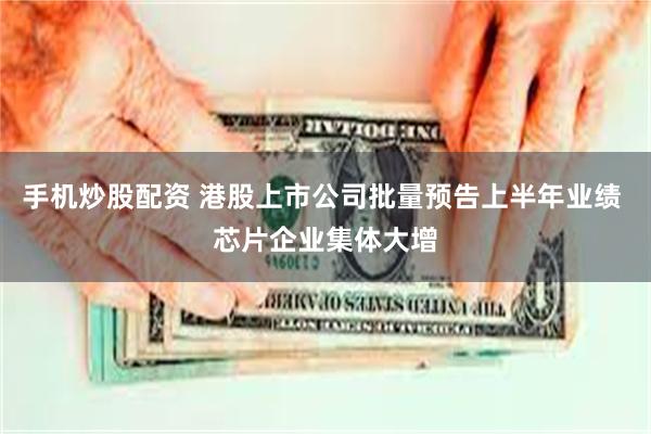 手机炒股配资 港股上市公司批量预告上半年业绩 芯片企业集体大增