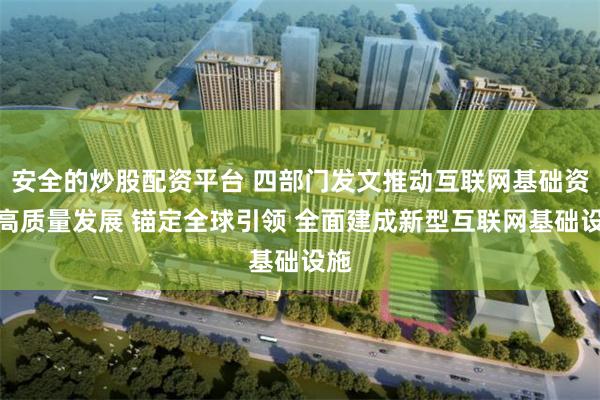 安全的炒股配资平台 四部门发文推动互联网基础资源高质量发展 锚定全球引领 全面建成新型互联网基础设施