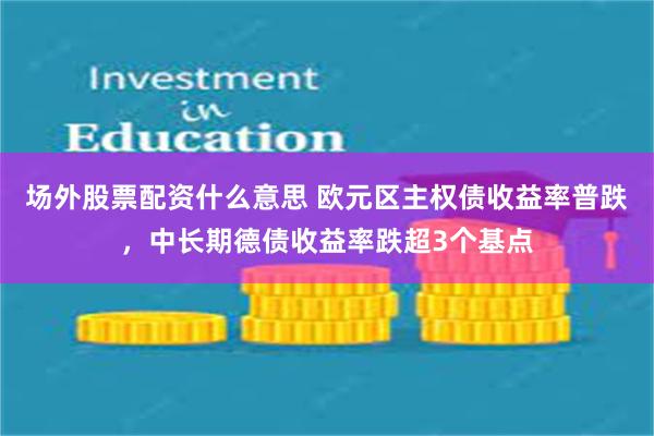 场外股票配资什么意思 欧元区主权债收益率普跌，中长期德债收益率跌超3个基点