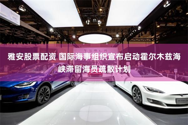 雅安股票配资 国际海事组织宣布启动霍尔木兹海峡滞留海员疏散计划