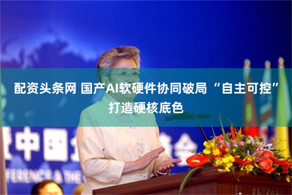 配资头条网 国产AI软硬件协同破局 “自主可控”打造硬核底色