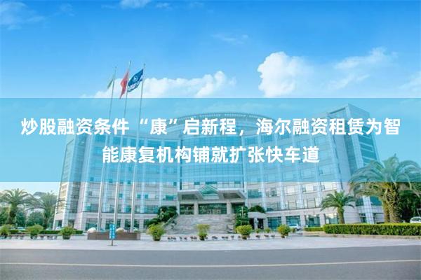 炒股融资条件 “康”启新程,海尔融资租赁为智能康复机构铺就扩张快车道
