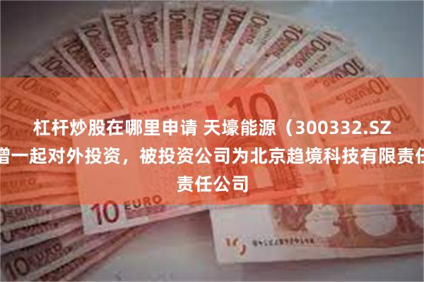 杠杆炒股在哪里申请 天壕能源(300332.SZ)新增一起对外投资,被投资公司为北京趋境科技有限责任公司