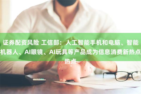 证券配资风险 工信部：人工智能手机和电脑、智能机器人、AI眼镜、AI玩具等产品成为信息消费新热点