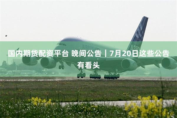 国内期货配资平台 晚间公告|7月20日这些公告有看头