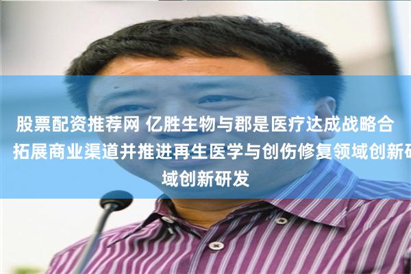 股票配资推荐网 亿胜生物与郡是医疗达成战略合作， 拓展商业渠道并推进再生医学与创伤修复领域创新研发