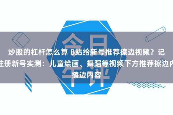 炒股的杠杆怎么算 B站给新号推荐擦边视频？记者注册新号实测：儿童绘画、舞蹈等视频下方推荐擦边内容