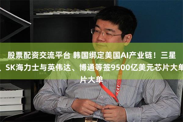 股票配资交流平台 韩国绑定美国AI产业链！三星、SK海力士与英伟达、博通等签9500亿美元芯片大单