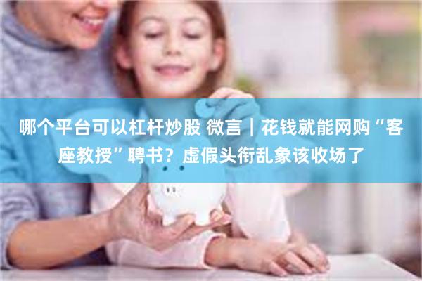 哪个平台可以杠杆炒股 微言｜花钱就能网购“客座教授”聘书？虚假头衔乱象该收场了