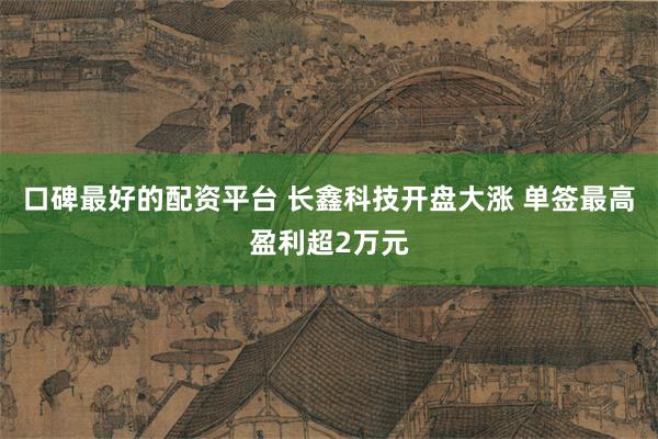 口碑最好的配资平台 长鑫科技开盘大涨 单签最高盈利超2万元