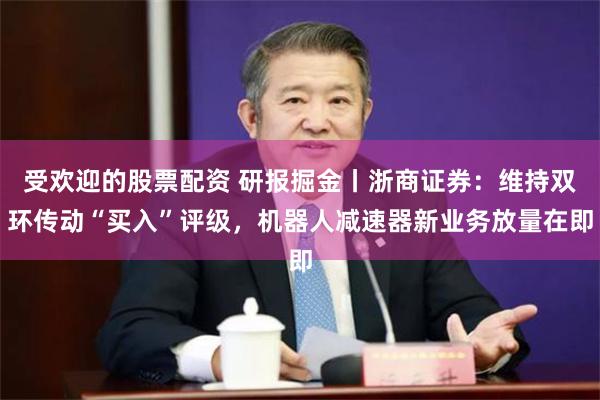 受欢迎的股票配资 研报掘金丨浙商证券:维持双环传动“买入”评级,机器人减速器新业务放量在即