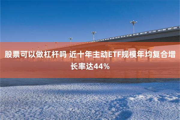 股票可以做杠杆吗 近十年主动ETF规模年均复合增长率达44%