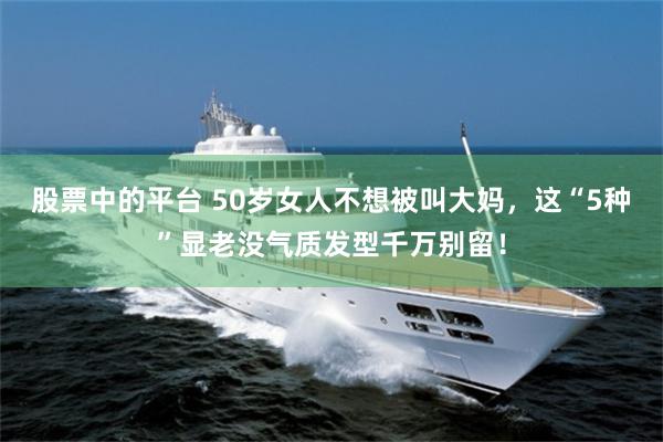 股票中的平台 50岁女人不想被叫大妈，这“5种”显老没气质发型千万别留！