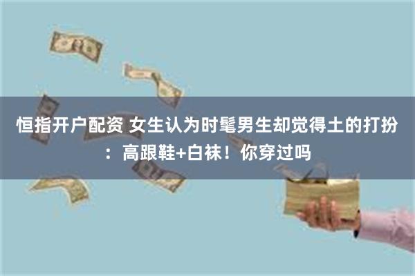 恒指开户配资 女生认为时髦男生却觉得土的打扮：高跟鞋+白袜！你穿过吗
