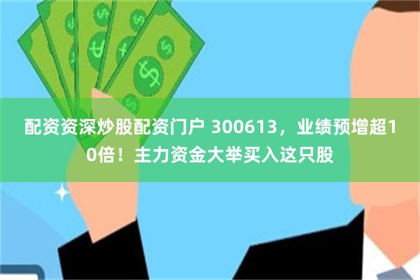 配资资深炒股配资门户 300613，业绩预增超10倍！主力资金大举买入这只股