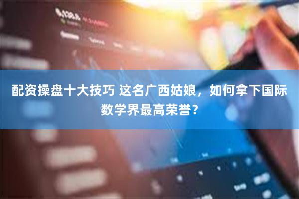 配资操盘十大技巧 这名广西姑娘，如何拿下国际数学界最高荣誉？