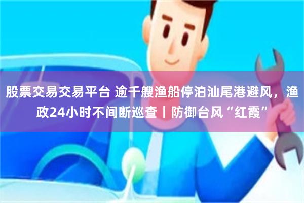 股票交易交易平台 逾千艘渔船停泊汕尾港避风,渔政24小时不间断巡查丨防御台风“红霞”