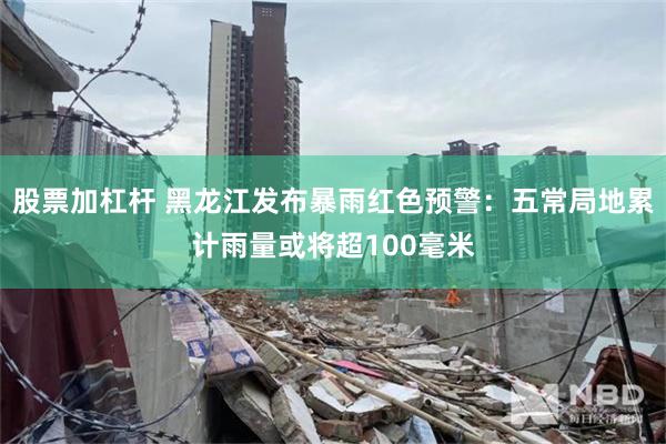 股票加杠杆 黑龙江发布暴雨红色预警：五常局地累计雨量或将超100毫米