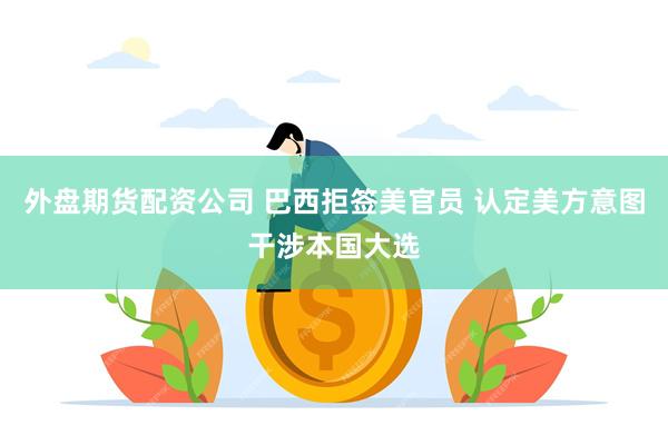 外盘期货配资公司 巴西拒签美官员 认定美方意图干涉本国大选