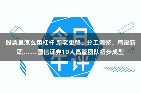 股票里怎么用杠杆 新老更替、分工调整、增设新职……国信证券10人高管团队初步成型